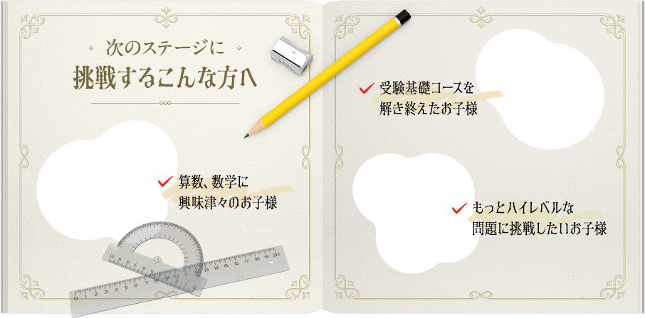 次のステージに挑戦するこんな方へ「算数、数学に興味津々のお子様」「受験基礎コースを溶き終えたお子様」「もっとハイレベルな問題に挑戦したいお子様」