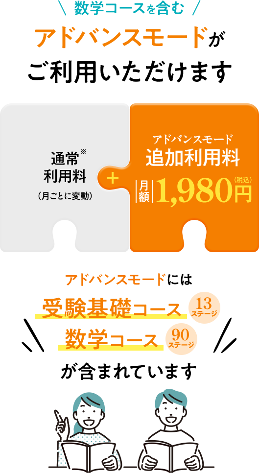 数学コースを含むアドバンスモードがご利用いただけます!通常料金※(月ごとに変動)+アドバンスモード追加利用料 つき額1,980円(税込)アドバンスモードには受験基礎コース(13コース)数学コース(90ステージ)が含まれています